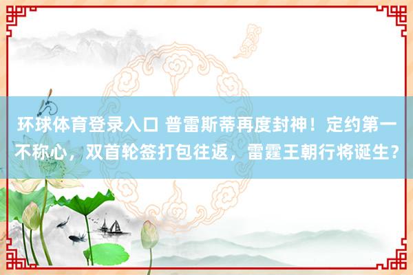 环球体育登录入口 普雷斯蒂再度封神！定约第一不称心，双首轮签打包往返，雷霆王朝行将诞生？