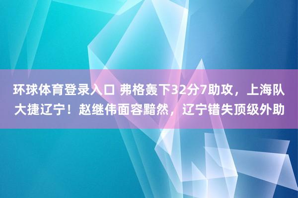 环球体育登录入口 弗格轰下32分7助攻，上海队大捷辽宁！赵继伟面容黯然，辽宁错失顶级外助