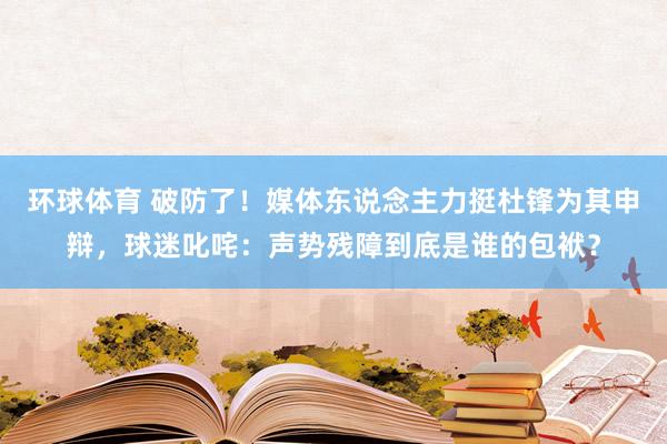 环球体育 破防了！媒体东说念主力挺杜锋为其申辩，球迷叱咤：声势残障到底是谁的包袱？