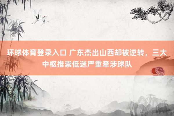 环球体育登录入口 广东杰出山西却被逆转，三大中枢推崇低迷严重牵涉球队