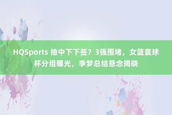 HQSports 抽中下下签？3强围堵，女篮寰球杯分组曝光，李梦总结悬念揭晓