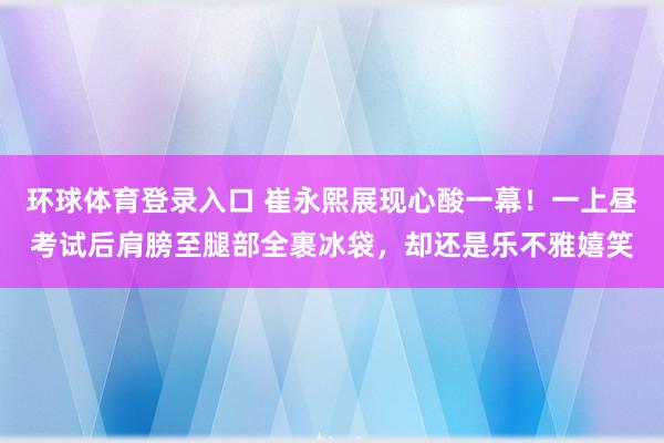环球体育登录入口 崔永熙展现心酸一幕！一上昼考试后肩膀至腿部全裹冰袋，却还是乐不雅嬉笑