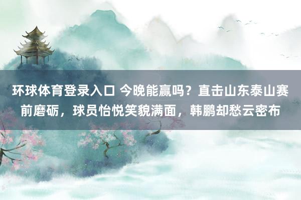 环球体育登录入口 今晚能赢吗？直击山东泰山赛前磨砺，球员怡悦笑貌满面，韩鹏却愁云密布