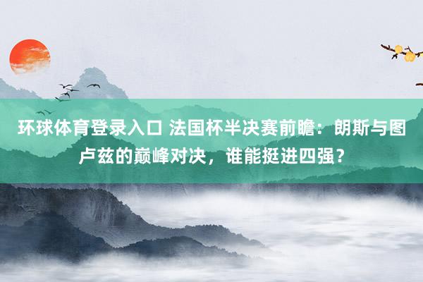 环球体育登录入口 法国杯半决赛前瞻：朗斯与图卢兹的巅峰对决，谁能挺进四强？