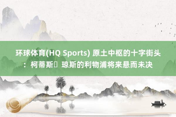 环球体育(HQ Sports) 原土中枢的十字街头：柯蒂斯・琼斯的利物浦将来悬而未决