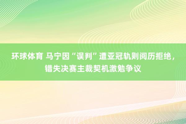 环球体育 马宁因“误判”遭亚冠轨则阅历拒绝，错失决赛主裁契机激勉争议