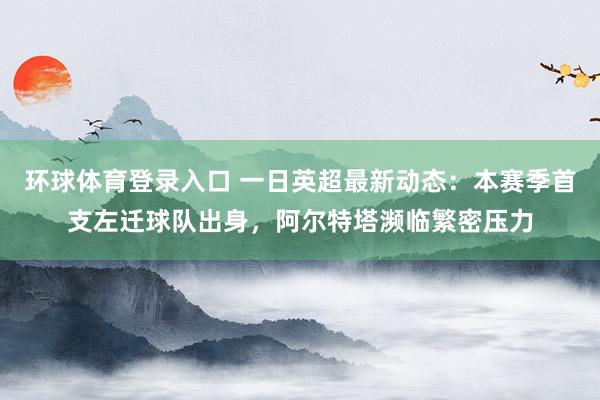 环球体育登录入口 一日英超最新动态：本赛季首支左迁球队出身，阿尔特塔濒临繁密压力