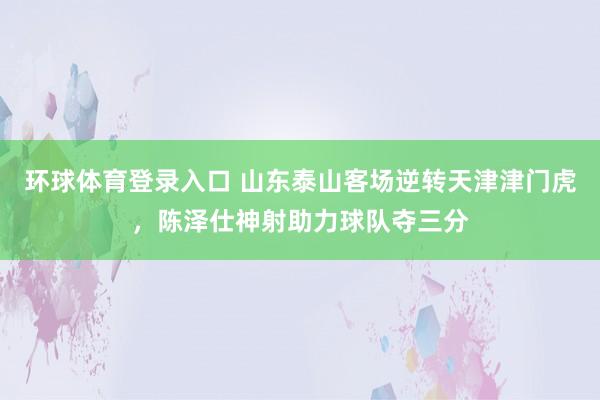 环球体育登录入口 山东泰山客场逆转天津津门虎，陈泽仕神射助力球队夺三分