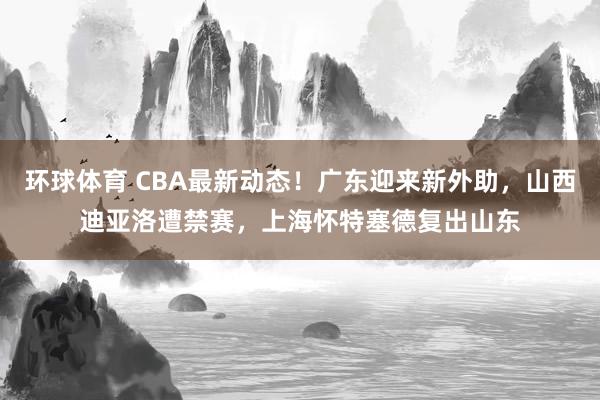 环球体育 CBA最新动态！广东迎来新外助，山西迪亚洛遭禁赛，上海怀特塞德复出山东