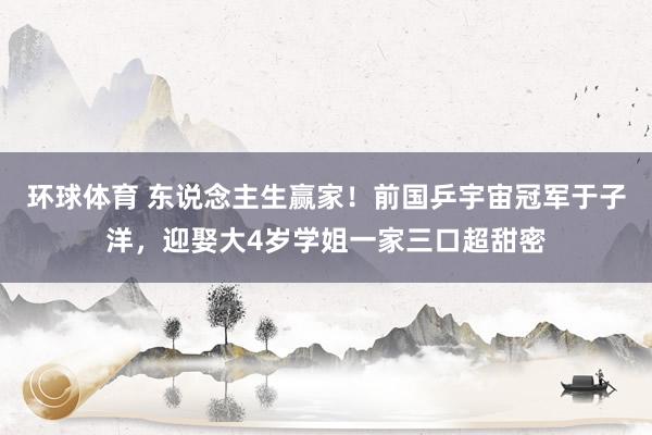 环球体育 东说念主生赢家！前国乒宇宙冠军于子洋，迎娶大4岁学姐一家三口超甜密