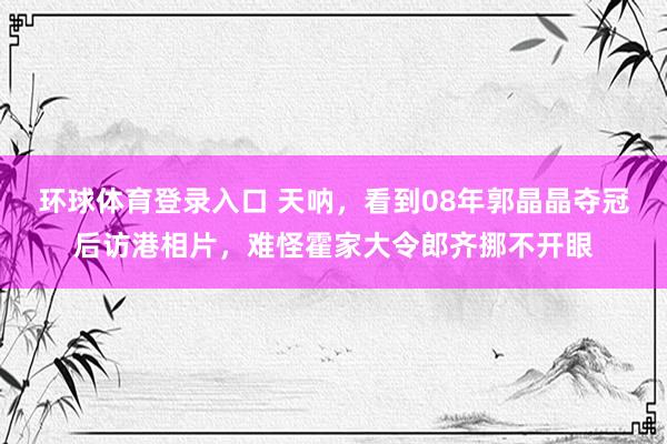 环球体育登录入口 天呐，看到08年郭晶晶夺冠后访港相片，难怪霍家大令郎齐挪不开眼