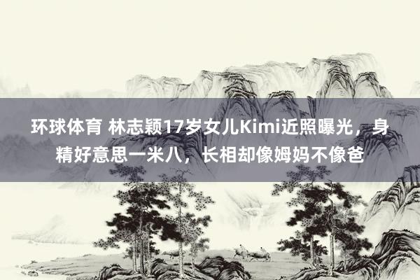 环球体育 林志颖17岁女儿Kimi近照曝光，身精好意思一米八，长相却像姆妈不像爸