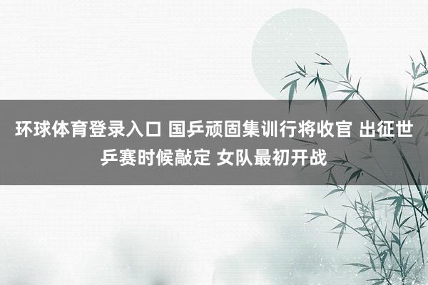 环球体育登录入口 国乒顽固集训行将收官 出征世乒赛时候敲定 女队最初开战