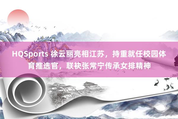 HQSports 徐云丽亮相江苏，持重就任校园体育推选官，联袂张常宁传承女排精神