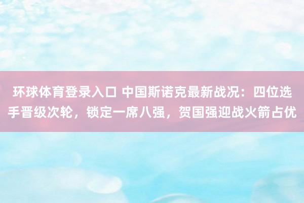 环球体育登录入口 中国斯诺克最新战况：四位选手晋级次轮，锁定一席八强，贺国强迎战火箭占优
