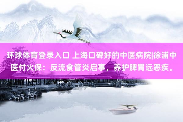 环球体育登录入口 上海口碑好的中医病院|徐浦中医付火保：反流食管炎启事，养护脾胃远恶疾。