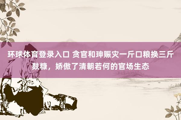 环球体育登录入口 贪官和珅赈灾一斤口粮换三斤麸糠，娇傲了清朝若何的官场生态