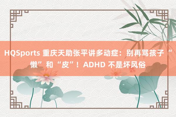 HQSports 重庆天助张平讲多动症：别再骂孩子 “懒” 和 “皮”！ADHD 不是坏风俗