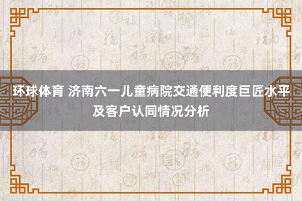 环球体育 济南六一儿童病院交通便利度巨匠水平及客户认同情况分析