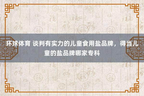 环球体育 谈判有实力的儿童食用盐品牌，得当儿童的盐品牌哪家专科