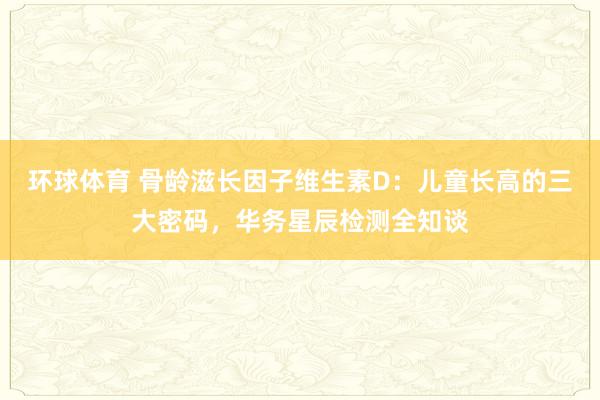 环球体育 骨龄滋长因子维生素D：儿童长高的三大密码，华务星辰检测全知谈