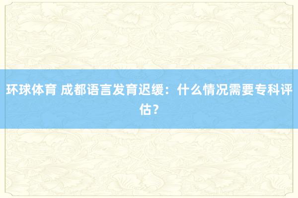 环球体育 成都语言发育迟缓：什么情况需要专科评估？