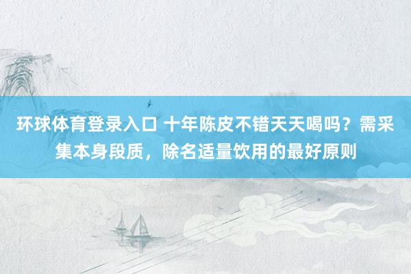 环球体育登录入口 十年陈皮不错天天喝吗？需采集本身段质，除名适量饮用的最好原则