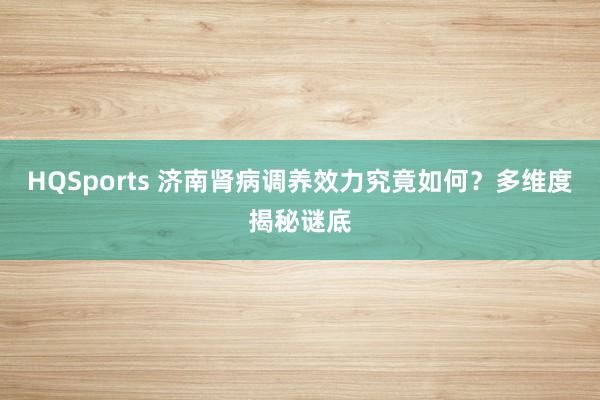 HQSports 济南肾病调养效力究竟如何？多维度揭秘谜底