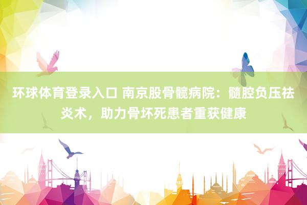环球体育登录入口 南京股骨髋病院：髓腔负压祛炎术，助力骨坏死患者重获健康