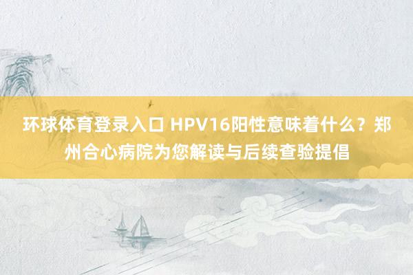 环球体育登录入口 HPV16阳性意味着什么？郑州合心病院为您解读与后续查验提倡