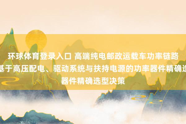 环球体育登录入口 高端纯电邮政运载车功率链路优化：基于高压配电、驱动系统与扶持电源的功率器件精确选型决策
