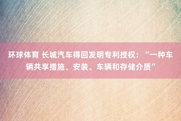 环球体育 长城汽车得回发明专利授权：“一种车辆共享措施、安装、车辆和存储介质”