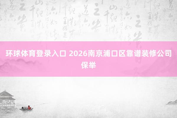 环球体育登录入口 2026南京浦口区靠谱装修公司保举