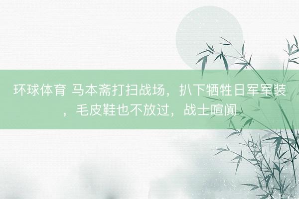 环球体育 马本斋打扫战场，扒下牺牲日军军装，毛皮鞋也不放过，战士喧阗