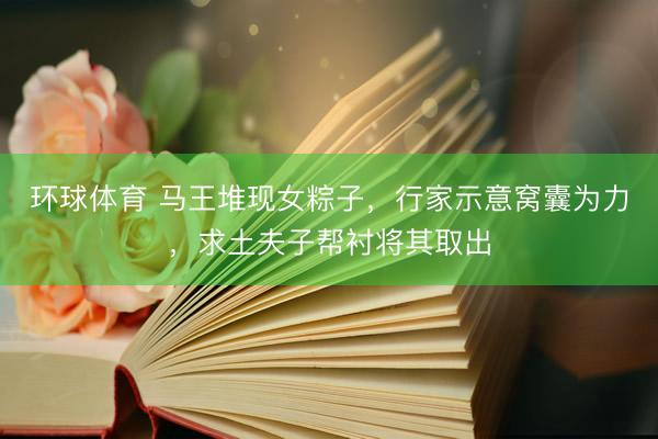 环球体育 马王堆现女粽子，行家示意窝囊为力，求土夫子帮衬将其取出