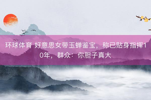 环球体育 好意思女带玉蝉鉴宝，称已贴身指挥10年，群众：你胆子真大