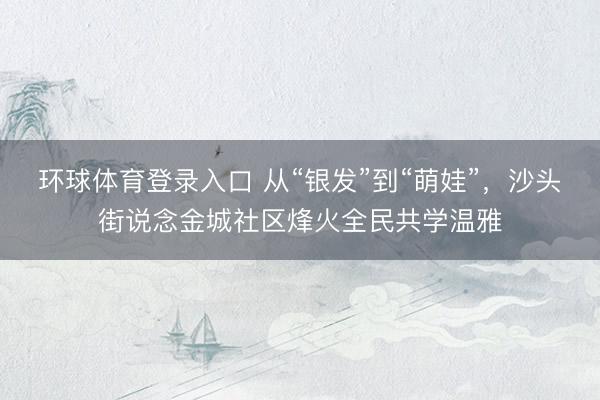 环球体育登录入口 从“银发”到“萌娃”，沙头街说念金城社区烽火全民共学温雅