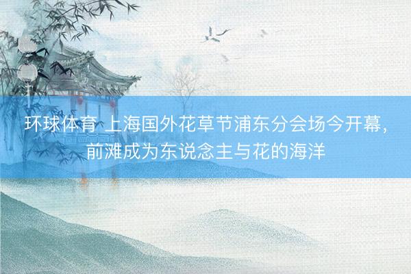 环球体育 上海国外花草节浦东分会场今开幕，前滩成为东说念主与花的海洋