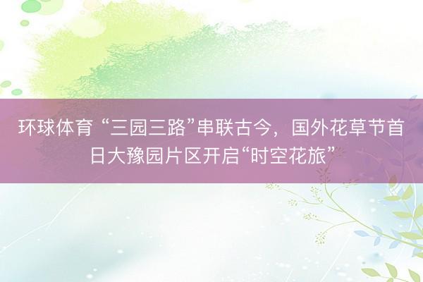 环球体育 “三园三路”串联古今，国外花草节首日大豫园片区开启“时空花旅”