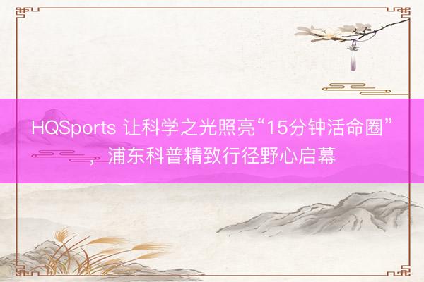 HQSports 让科学之光照亮“15分钟活命圈”，浦东科普精致行径野心启幕