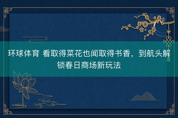 环球体育 看取得菜花也闻取得书香，到航头解锁春日商场新玩法