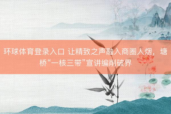 环球体育登录入口 让精致之声融入商圈人烟，塘桥“一核三带”宣讲编削破界