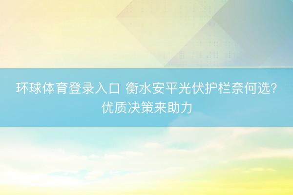 环球体育登录入口 衡水安平光伏护栏奈何选？优质决策来助力