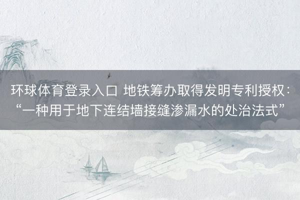 环球体育登录入口 地铁筹办取得发明专利授权：“一种用于地下连结墙接缝渗漏水的处治法式”